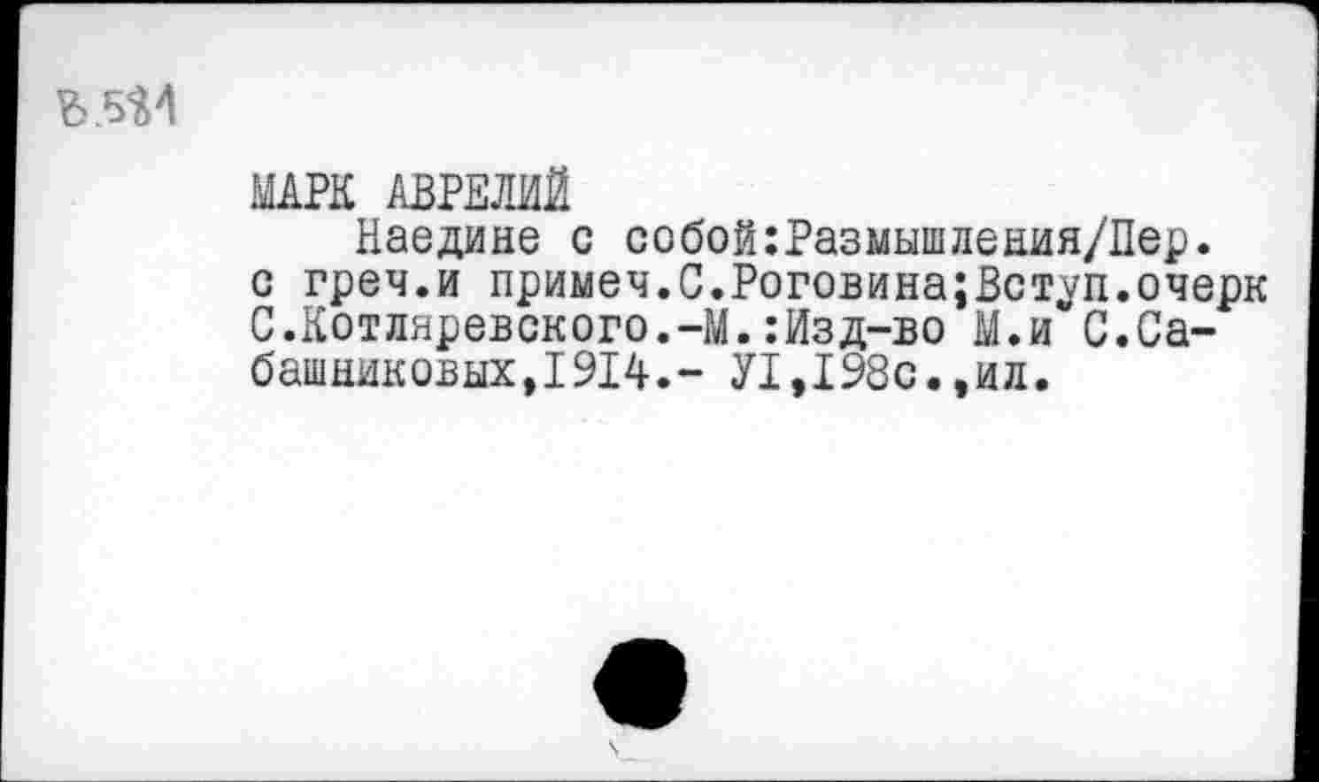 ﻿
МАРК АВРЕЛИЙ
Наедине с собой:Размышления/Пер.
с греч.и примеч.С.Роговина;Вступ.очерк С.Котляревского.-М.:Изд-во М.и С.Сабашниковых,1914.- У1,198с.,ил.